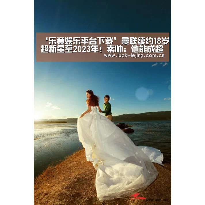 ‘乐竟娱乐平台下载’曼联续约18岁超新星至2023年！索帅：他能成超巨